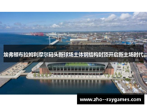 埃弗顿布拉姆利摩尔码头新球场主体钢结构封顶开启新主场时代